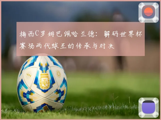梅西C罗姆巴佩哈兰德:解码世界杯赛场两代球王的传承与对决
