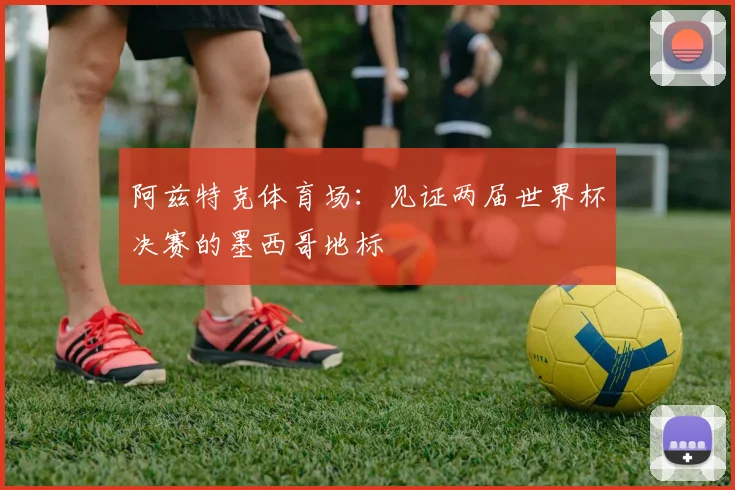 阿兹特克体育场：见证两届世界杯决赛的墨西哥地标