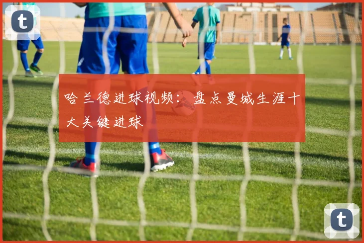 哈兰德进球视频：盘点曼城生涯十大关键进球